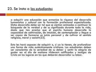 23. Se insta a  los  estudiantes   a adquirir una educación que armonice la riqueza del desarrollo humanístico y cultural con la formación profesional especializada. Dicho desarrollo debe ser tal que se sientan animados a continuar la búsqueda de la verdad y de su significado durante toda la vida, dado que «es preciso que el espíritu humano desarrolle la capacidad de admiración, de intuición, de contemplación y llegue a ser capaz de formarse un juicio personal y de cultivar el sentido religioso, moral y social»(23).  Esto les hará capaces de adquirir o, si ya lo tienen, de profundizar una forma de vida auténticamente cristiana. Los estudiantes deben ser conscientes de la seriedad de su deber y sentir la alegría de poder ser el día de mañana «líderes» calificados y testigos de Cristo en los lugares en los que deberán desarrollar su labor. 