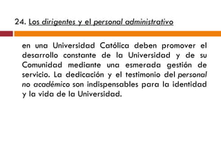 24.  Los  dirigentes  y el  personal administrativo   en una Universidad Católica deben promover el desarrollo constante de la Universidad y de su Comunidad mediante una esmerada gestión de servicio. La dedicación y el testimonio del  personal no académico  son indispensables para la identidad y la vida de la Universidad. 