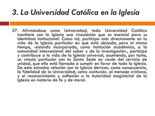 27. Afirmándose como Universidad, toda Universidad Católica mantiene con la Iglesia una vinculación que es esencial para su identidad institucional. Como tal, participa más directamente en la vida de la Iglesia particular en que está ubicada, pero al mismo tiempo, -estando incorporada, como institución académica, a la comunidad internacional del saber y de la investigación-, participa y contribuye a la vida de la Iglesia universal, asumiendo, por tanto, un vínculo particular con la Santa Sede en razón del servicio de unidad, que ella está llamada a cumplir en favor de toda la Iglesia. De esta estrecha relación con la Iglesia derivan, como consecuencia, la fidelidad de la Universidad, como  institución,  al mensaje cristiano, y el reconocimiento y adhesión a la Autoridad magisterial de la Iglesia en materia de fe y de moral. 3. La Universidad Católica en la Iglesia 