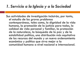 1. Servicio a la Iglesia y a la Sociedad Sus actividades de investigación incluirán, por tanto, el estudio de los  graves problemas contemporáneos,  tales como, la dignidad de la vida humana, la promoción de la justicia para todos, la calidad de vida personal y familiar, la protección de la naturaleza, la búsqueda de la paz y de la estabilidad política, una distribución más equitativa de los recursos del mundo y un nuevo ordenamiento económico y político que sirva mejor a la comunidad humana a nivel nacional e internacional. 