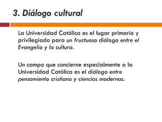 3. Diálogo cultural   La Universidad Católica es el lugar primario y privilegiado para  un fructuoso diálogo entre el Evangelio y la cultura. Un campo que concierne especialmente a la Universidad Católica es el  diálogo entre pensamiento cristiano y ciencias modernas. 