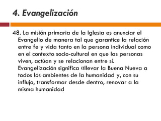 4. Evangelización 48. La misión primaria de la Iglesia es anunciar el Evangelio de manera tal que garantice la relación entre fe y vida tanto en la persona individual como en el contexto socio-cultural en que las personas viven, actúan y se relacionan entre sí. Evangelización significa «llevar la Buena Nueva a todos los ambientes de la humanidad y, con su influjo, transformar desde dentro, renovar a la misma humanidad 
