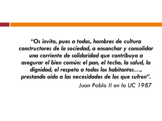 “ Os invito, pues a todos, hombres de cultura constructores de la sociedad, a ensanchar y consolidar una corriente de solidaridad que contribuya a asegurar el bien común: el pan, el techo, la salud, la dignidad, el respeto a todos los habitantes…, prestando oído a las necesidades de los que sufren”. Juan Pablo II en la UC 1987  