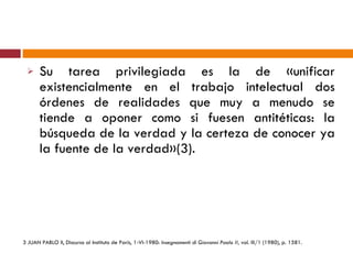 Su tarea privilegiada es la de «unificar existencialmente en el trabajo intelectual dos órdenes de realidades que muy a menudo se tiende a oponer como si fuesen antitéticas: la búsqueda de la verdad y la certeza de conocer ya la fuente de la verdad»(3). 3  JUAN PABLO II, Discurso al Instituto de París, 1-VI-1980:  Insegnamenti di Giovanni Paolo II,  vol. III/1 (1980), p. 1581. 