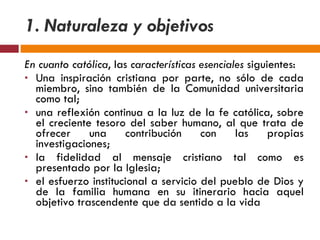 1. Naturaleza y objetivos En cuanto católica , las  características esenciales  siguientes: Una inspiración cristiana por parte, no sólo de cada miembro, sino también de la Comunidad universitaria como tal; una reflexión continua a la luz de la fe católica, sobre el creciente tesoro del saber humano, al que trata de ofrecer una contribución con las propias investigaciones; la fidelidad al mensaje cristiano tal como es presentado por la Iglesia; el esfuerzo institucional a servicio del pueblo de Dios y de la familia humana en su itinerario hacia aquel objetivo trascendente que da sentido a la vida 