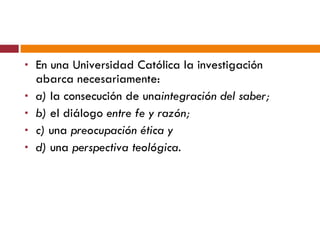 En una Universidad Católica la investigación abarca necesariamente:  a)  la consecución de una integración del saber;  b)  el diálogo  entre fe y razón;  c)  una  preocupación ética y  d)  una  perspectiva teológica. 