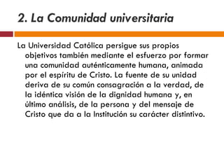 2. La Comunidad universitaria La Universidad Católica persigue sus propios objetivos también mediante el esfuerzo por formar una comunidad auténticamente humana, animada por el espíritu de Cristo. La fuente de su unidad deriva de su común consagración a la verdad, de la idéntica visión de la dignidad humana y, en último análisis, de la persona y del mensaje de Cristo que da a la Institución su carácter distintivo.  