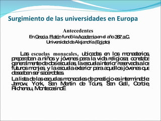 Surgimiento de las universidades en Europa Antecedentes En  Grecia ,  Platón  fundó la  Academia  en el año  387 a.C. Universidad de Alejandría (Egipto) Las  escuelas monacales , ubicadas en los monasterios, preparaban a niños y jóvenes para la vida religiosa; constaba generalmente de dos escuelas, la escuela interior reservada a los futuros monjes, y la escuela exterior para aquellos jóvenes que deseaban ser sacerdotes.  La lista de las escuelas monacales de prestigio es interminable: Jarrow, York, San Martín de Tours, San Gall, Corbie, Richenau, Montecasino… 