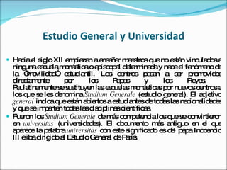 Estudio General y Universidad Hacia el siglo XII empiezan a enseñar maestros que no están vinculados a ninguna escuela monástica o episcopal determinada y nace el fenómeno de la “movilidad” estudiantil. Los centros pasan a ser promovidos directamente por los Papas y los Reyes.  Paulatinamente se sustituyen las escuelas monásticas por nuevos centros a los que se les denomina  Studium Generale  (estudio general). El adjetivo  general  indica que están abiertos a estudiantes de todas las nacionalidades y que se imparten todas las disciplinas científicas. Fueron los  Studium Generale  de más competencia los que se convirtieron en  universitas  (universidades). El documento más antiguo en el que aparece la palabra  universitas  con este significado es del papa Inocencio III e iba dirigido al Estudio General de París.   