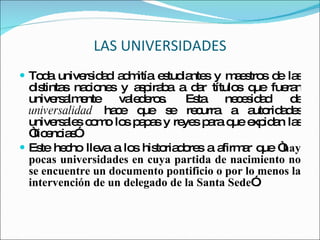 LAS UNIVERSIDADES Toda universidad admitía estudiantes y maestros de las distintas naciones y aspiraba a dar títulos que fueran universalmente valederos. Esta necesidad de  universalidad  hace que se recurra a autoridades universales como los papas y reyes para que expidan las “licencias”.  Este hecho lleva a los historiadores a afirmar que “ hay pocas universidades en cuya partida de nacimiento no se encuentre un documento pontificio o por lo menos la intervención de un delegado de la Santa Sede ”. 