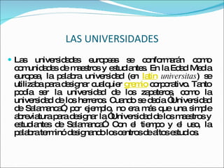 LAS UNIVERSIDADES Las universidades europeas se conformarán como comunidades de maestros y estudiantes. En la Edad Media europea, la palabra universidad (en  latín   universitas ) se utilizaba para designar cualquier  gremio  corporativo. Tanto podía ser la universidad de los zapateros, como la universidad de los herreros. Cuando se decía “Universidad de Salamanca”, por ejemplo, no era más que una simple abreviatura para designar la “Universidad de los maestros y estudiantes de Salamanca”. Con el tiempo y el uso, la palabra terminó designando los centros de altos estudios. 