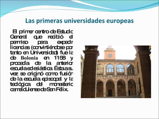 Las primeras universidades europeas El primer centro de Estudio General que recibió el permiso para expedir licencias (convirtiéndose por tanto en Universidad) fue la de  Bolonia  en 1158 y procedía de la anterior escuela eclesiástica. Ésta a su vez se originó como fusión de la escuela episcopal y la teológica del monasterio camaldulense de San Félix. 