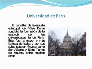 Universidad de París El canciller de la escuela episcopal de Nôtre Dame auspició la formación de la segunda de las universidades, la de París. Esta fue la mayor y más famosa de todas y por sus aulas pasaron figuras como San Alberto y Santo Tomás de Aquino, entre muchos otros. 