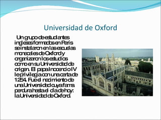 Universidad de Oxford Un grupo de estudiantes ingleses formados en París se instalaron en las escuelas monacales de Oxford y organizaron los estudios como en su Universidad de origen. El papa Inocencio IV le privilegia con una carta de 1254. Fue el nacimiento de una Universidad cuya fama perdura hasta el día de hoy: la Universidad de Oxford. 