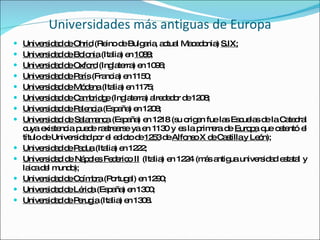 Universidades más antiguas de Europa Universidad de Ohrid  (Reino de Bulgaria, actual Macedonia)  S.IX; Universidad de Bolonia  (Italia) en  1088 ; Universidad de Oxford  (Inglaterra) en 1096; Universidad de París  (Francia) en 1150; Universidad de Módena  (Italia) en 1175; Universidad de Cambridge  (Inglaterra) alrededor de 1208; Universidad de Palencia  (España) en 1208; Universidad de Salamanca  (España) en 1218 (su origen fue las Escuelas de la Catedral cuya existencia puede rastrearse ya en 1130 y es la primera de  Europa  que ostentó el título de Universidad por el edicto de  1253  de  Alfonso X de Castilla y León ); Universidad de Padua  (Italia) en 1222; Universidad de Nápoles Federico II  (Italia) en 1224 (más antigua universidad estatal y laica del mundo); Universidad de Coímbra  (Portugal) en 1290; Universidad de Lérida  (España) en 1300; Universidad de Perugia  (Italia) en 1308. 