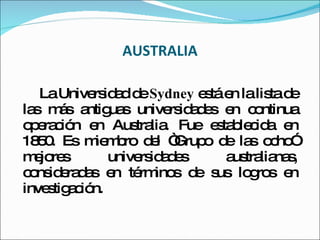 AUSTRALIA La Universidad de  Sydney  está en la lista de las más antiguas universidades en continua operación en Australia. Fue establecida en 1850. Es miembro del “Grupo de las ocho” mejores universidades australianas, consideradas en términos de sus logros en investigación. 