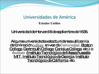 Universidades de América Estados Unidos Universidad de Harvard 8 de septiembre de 1636. Algunas universidades estadounidenses utilizan la denominación  college  en vez de  Universidad .  Boston College ,  Dartmouth College ,  Canisius College , etc.) o  Instituto  ( Instituto Tecnológico de Massachussetts MIT ,  Instituto Tecnológico de Georgia ,  Instituto Tecnológico de California , etc. 