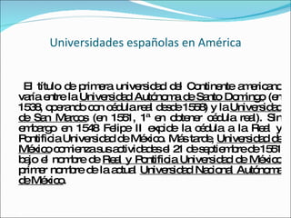 Universidades españolas en América El título de primera universidad del Continente americano varía entre la  Universidad Autónoma de Santo Domingo  (en 1538, operando con cédula real desde 1558) y la  Universidad de San Marcos  (en 1551, 1ª en obtener cédula real). Sin embargo en 1548 Felipe II expide la cédula a la Real y Pontificia Universidad de México. Más tarde,  Universidad de México  comienza sus actividades el 21 de septiembre de 1551 bajo el nombre de  Real y Pontificia Universidad de México  primer nombre de la actual  Universidad Nacional Autónoma de México . 