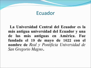 Ecuador La Universidad Central del Ecuador es la más antigua universidad del Ecuador y una de las más antiguas en América. Fue fundada el 19 de mayo de 1622 con el nombre de  Real y Pontificia Universidad de San Gregorio Magno . 