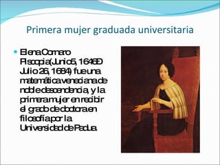 Primera mujer graduada universitaria Elena Cornaro Piscopia (Junio5, 1646– Julio 26, 1684) fue una matemática veneciana de noble descendencia, y la primera mujer en recibir el grado de doctora en filosofía por la Universidad de Padua.   
