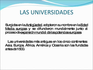 LAS UNIVERSIDADES Surgidas en la  Antigüedad , adoptaron su nombre en la  Edad Media europea  y se difundieron mundialmente junto al proceso de  expansión mundial de las potencias europeas . Las universidades más antiguas en los cinco continentes: Asia, Europa, África, América y Oceanía son las fundadas antes de 1500. 