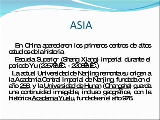 ASIA En China aparecieron los primeros centros de altos estudios de la historia.  Escuela Superior (Shang Xiang) imperial durante el período Yu (2257 a. C. - 2208 a. C.)  La actual  Universidad de Nanjing  remonta su origen a la Academia Central Imperial de Nanjing, fundada en el año  258 , y la  Universidad de Hunan  ( Changsha ) guarda una continuidad innegable, incluso geográfica, con la histórica  Academia Yuelu , fundada en el año 976. 