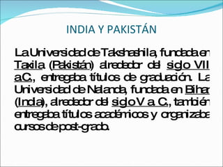 INDIA Y PAKISTÁN La Universidad de Takshashila, fundada en  Taxila  ( Pakistán ) alrededor del  siglo VII a.C. , entregaba títulos de graduación. La Universidad de Nalanda, fundada en  Bihar  ( India ), alrededor del  siglo V a. C. , también entregaba títulos académicos y organizaba cursos de post-grado.  