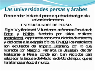 Las universidades persas y árabes Parecen haber iniciado el proceso que ha dado origen a la universidad moderna. UNIVERSIDADES DE PERSIA Siglo IV y finales del V funcionan las famosas Escuelas de  Edesa  y  Nísibis , fundadas por sirios cristianos ( nestorianos ), organizadas como comunidades de maestros, y dedicadas a la exégesis bíblica. En  489 , los nestorianos son expulsados del  Imperio Bizantino , por lo que, liderados por  Nestorio , Patriarca de  Jerusalén , deciden trasladarse a  Persia , donde son bien recibidos para establecer la  Escuela de Medicina de Gondishapur , que se hará famosa en todo el mundo. 
