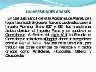 UNIVERSIDADES ÁRABES En  529   Justiniano I  cierra la  Academia de Atenas , para lograr la unidad religiosa en los centros de estudios en el  Imperio Romano . Entre  637  y  651  los  musulmanes  árabes derrotan al  Imperio Persa  y se apoderan de  Gondishapur . A finales del  siglo VIII  la Escuela de Gondishapur se traslada a  Bagdad , donde se reorganizará como el  Bayt al Hikma , "la Casa de la Sabiduría", para traducir las obras científicas de médicos y filósofos griegos como  Aristóteles ,  Hipócrates ,  Galeno  y  Dioscórides. 