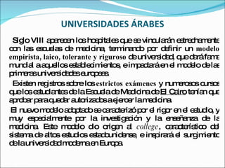 UNIVERSIDADES ÁRABES Siglo VIII aparecen los hospitales que se vincularán estrechamente con las escuelas de medicina, terminando por definir un  modelo empirista, laico, tolerante y riguroso  de universidad, que dará fama mundial a aquellos establecimientos, e impactará en el modelo de las primeras universidades europeas. Existen registros sobre los  estrictos exámenes  y numerosos cursos que los estudiantes de la Escuela de Medicina de  El Cairo  tenían que aprobar para quedar autorizados a ejercer la medicina. El nuevo modelo adoptado se caracterizó por el rigor en el estudio, y muy especialmente por la investigación y la enseñanza de la medicina. Este modelo dio origen al  college , característico del sistema de altos estudios estadounidense, e inspirará el surgimiento de la universidad moderna en Europa. 