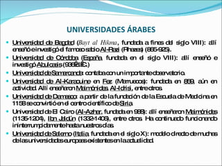 UNIVERSIDADES ÁRABES Universidad de Bagdad  ( Bayt al Hikma , fundada a fines del siglo VIII): allí enseñó e investigó el famoso sabio  Al-Razi  (Rhazes) (865-925). Universidad de Córdoba  ( España , fundada en el siglo VIII): allí enseñó e investigó  Abulcasis  (936 d. C.) Universidad de Samarcanda : contaba con un importante observatorio. Universidad de Al-Karaouine  en  Fez  (Marruecos): fundada en  859 , aún en actividad. Allí enseñaron  Maimónides ,  Al-Idrisi,  entre otros. Universidad de Damasco : a partir de la fundación de la Escuela de Medicina en 1158 se convirtió en el centro científico de  Siria . Universidad de El Cairo ( Al-Azhar , fundada en 988): allí enseñaron  Maimónides  (1135-1204),  Ibn Jaldún  (1332-1406), entre otros. Ha continuado funcionando ininterrumpidamente hasta nuestros días. Universidad de Salerno  ( Italia , fundada en el siglo X): modelo directo de muchas de las universidades europeas existentes en la actualidad. 