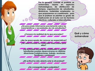 Qué y cómo
autoevaluar
Por lo general, cuando el profesor se
autoevalúa, repara en aspectos
metodológicos, de distribución de
tiempos, organización de estudiantes,
dinámicas, materiales empleados .Lo
que proponemos un cuestionario, para
que el profesor se plantee su grado de
implicación en el aula con los factores
afectivos, culturales e interculturales
¿He procurado informarme previamente sobre las
características y necesidades de mis estudiantes?
¿Conozco la realidad de la que proceden?
¿Me he preocupado de conocer sus expectativas?
¿He seleccionado los materiales adecuados para
ellos?
¿Mi actividad docente ha contribuido a que los
estudiantes puedan desenvolverse en distintas
situaciones (celebraciones, trabajo, reuniones
familiares y amistosas)
¿Mi actitud ha sido abierta ante la diversidad?
¿He conseguido logros palpables?
 
