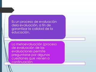 Es un proceso de evaluación
dela evaluación, a fin de
garantizar la calidad de la
educación.
La metaevaluación (proceso
de evaluación de las
evaluaciones permite
preguntarse por algunas
cuestiones que vienen a
continuación:
 
