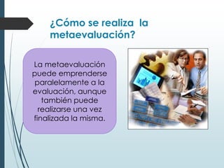 ¿Cómo se realiza la
metaevaluación?
La metaevaluación
puede emprenderse
paralelamente a la
evaluación, aunque
también puede
realizarse una vez
finalizada la misma.
 