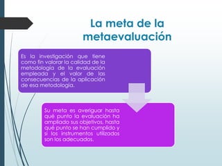 La meta de la
metaevaluación
Es la investigación que tiene
como fin valorar la calidad de la
metodología de la evaluación
empleada y el valor de las
consecuencias de la aplicación
de esa metodología.
Su meta es averiguar hasta
qué punto la evaluación ha
ampliado sus objetivos, hasta
qué punto se han cumplido y
si los instrumentos utilizados
son los adecuados.
 