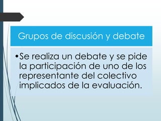 Grupos de discusión y debate
•Se realiza un debate y se pide
la participación de uno de los
representante del colectivo
implicados de la evaluación.
 