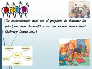 “La autoevaluación nace con el propósito de fomentar los
principios ético democráticos en una escuela democrática”
(Bolívar y Guarro, 2007),
 