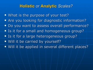 Holistic  or  Analytic   Scales? What is the purpose of your test? Are you looking for diagnostic information? Do you want to assess overall performance? Is it for a small and homogeneous group? Is it for a large heterogeneous group? Will it be carried by yourself? Will it be applied in several different places? 