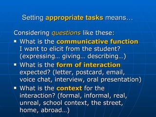 Setting  appropriate tasks  means… Considering  questions  like these: What is the  communicative function  I want to elicit from the student? (expressing… giving… describing…) What is the  form of interaction  expected? (letter, postcard, email, voice chat, interview, oral presentation)  What is the  context  for the interaction? (formal, informal, real, unreal, school context, the street, home, abroad…) 