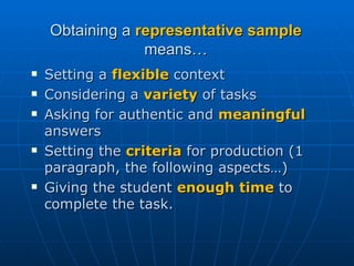 Obtaining a  representative sample  means… Setting a  flexible  context Considering a  variety  of tasks Asking for authentic and  meaningful  answers Setting the  criteria  for production (1 paragraph, the following aspects…) Giving the student  enough time  to complete the task. 