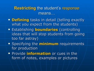 Restricting  the student’s  response  means… Defining  tasks in detail (telling exactly what you expect from the students) Establishing  boundaries  (controlling ideas that will stop students from going too far astray) Specifying the  minimum  requirements for production Provide  information  or cues in the form of notes, examples or pictures 
