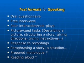 Test formats  for  Speaking Oral questionnaire Free interviews  Peer-interaction/role-plays Picture-cued tasks (Describing a picture, structuring a story, giving directions, giving instructions…) Response to recordings Paraphrasing a story, a situation… Prepared monologue * Reading aloud * 