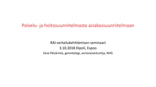 Palvelu- ja hoitosuunnitelmasta asiakassuunnitelmaan
RAI-vertailukehittämisen seminaari
3.10.2018 Dipoli, Espoo
Eeva Päivärinta, gerontologi, seniorasiantuntija, NHG
 