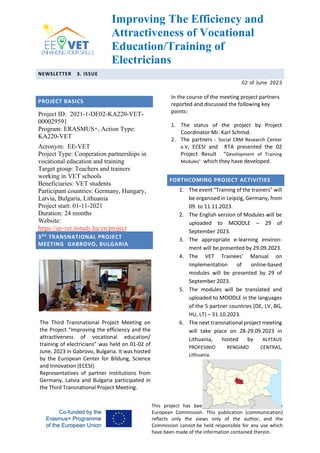 Improving The Efficiency and
Attractiveness of Vocational
Education/Training of
Electricians
NEWSLETTER 3. ISSUE
02 of June 2023
This project has been funded with support from the
European Commission. This publication [communication]
reflects only the views only of the author, and the
Commission cannot be held responsible for any use which
have been made of the information contained therein.
PROJECT BASICS
Project ID: 2021-1-DE02-KA220-VET-
000029591
Program: ERASMUS+, Action Type:
KA220-VET
Acronym: EE-VET
Project Type: Cooperation partnerships in
vocational education and training
Target group: Teachers and trainers
working in VET schools
Beneficiaries: VET students
Participant countries: Germany, Hungary,
Latvia, Bulgaria, Lithuania
Project start: 01-11-2021
Duration: 24 months
Website:
https://ee-vet.itstudy.hu/en/project
3RD
TRANSNATIONAL PROJECT
MEETING GABROVO, BULGARIA
The Third Transnational Project Meeting on
the Project “Improving the efficiency and the
attractiveness of vocational education/
training of electricians” was held on 01-02 of
June, 2023 in Gabrovo, Bulgaria. It was hosted
by the European Center for Bildung, Science
and Innovation (ECESI).
Representatives of partner institutions from
Germany, Latvia and Bulgaria participated in
the Third Transnational Project Meeting.
In the course of the meeting project partners
reported and discussed the following key
points:
1. The status of the project by Project
Coordinator Mr. Karl Schmid.
2. The partners - Social CRM Research Center
e.V, ECESI and RTA presented the 02
Project Result “Development of Training
Modules” which they have developed.
FORTHCOMING PROJECT ACTIVITIES
1. The event “Training of the trainers” will
be organised in Leipzig, Germany, from
09. to 11.11.2023.
2. The English version of Modules will be
uploaded to MOODLE – 29 of
September 2023.
3. The appropriate e-learning environ-
ment will be presented by 29.09.2023.
4. The VET Trainees’ Manual on
implementation of online-based
modules will be presented by 29 of
September 2023.
5. The modules will be translated and
uploaded to MOODLE in the languages
of the 5 partner countries (DE, LV, BG,
HU, LT) – 31.10.2023.
6. The next transnational project meeting
will take place on 28-29.09.2023 in
Lithuania, hosted by ALYTAUS
PROFESINIO RENGIMO CENTRAS,
Lithuania.
 