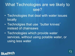 What Technologies are we likely to
             see?
• Technologies that deal with water issues
  locally
• Technolgies that use ‘butter knives’
  instead of chainsaws
• Technologies which provide water
  services, without using potable water, or
  using less water
 