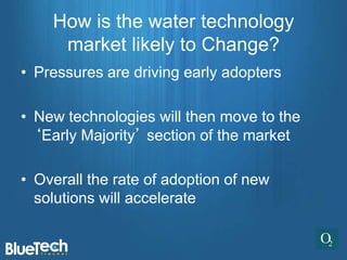 How is the water technology
     market likely to Change?
• Pressures are driving early adopters

• New technologies will then move to the
  ‘Early Majority’ section of the market

• Overall the rate of adoption of new
  solutions will accelerate
 