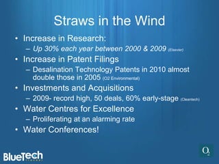Straws in the Wind
• Increase in Research:
  – Up 30% each year between 2000 & 2009 (Elsevier)
• Increase in Patent Filings
  – Desalination Technology Patents in 2010 almost
    double those in 2005 (O2 Environmental)
• Investments and Acquisitions
  – 2009- record high, 50 deals, 60% early-stage (Cleantech)
• Water Centres for Excellence
  – Proliferating at an alarming rate
• Water Conferences!
 