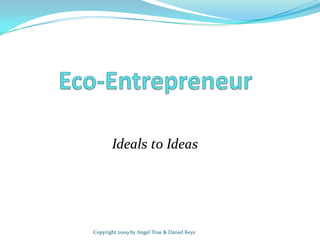 Eco-Entrepreneur Ideals to Ideas Copyright 2009 by Angel True & Daniel Keys 