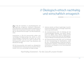 17
// Ökologisch-ethisch nachhaltig
und wirtschaftlich ertragreich
Die EEV AG investiert in zukunftsweisende und
langfristig ertragreiche Sachwerte (Biomasser-
heizkraftwerke) und Projekte (Offshore-Windkraft) im
Bereich der Erneuerbaren Energien und das unabhän-
gig von Bankenfinanzierungen und Börsenspekulati-
onen.
Investitionen in EEV AG Genussrechte stellen eine
nachhaltige Vermögensanlage dar, welche zu einer
zukunftsfähigen Entwicklung im Bereich der Erneu-
erbaren Energien und hier vor allem im Bereich der
Versorgung mit „grünem Strom“ (aus Biomasse und
Windkraft) beiträgt.
EEV AG Genussrechte sind sowohl aus ökologischer
und ökonomischer Sicht als auch aus sozialer und kul-
tureller Sicht eine nachhaltige Vermögensanlage.
•	 Gewinne werden auf Basis langfristiger Investiti-
onsentscheidungen statt kurzfristiger Gewinnma-
ximierung erwirtschaftet.
•	 Die Gewinnerzielung steht im Einklang mit der
Funktionsfähigkeit globaler und lokaler Ökosys-
teme (z.B. Wälder, Seen, Meere), Steigerung der
Ressourcen-Produktivität sowie der Wiedergewin-
nung und Wiederverwendung verbrauchter Stoffe.
•	 Die Gewinnerzielung steht aber auch im Einklang
mit der Verantwortung für Arbeitsplätze, sowie
der Aus- und Weiterbildung, Förderung sebstver-
antwortlichen Arbeitens, Vereinbarkeit von Beruf
und Familie und Respekt vor der Verschiedenheit
des Einzelnen.
kunft unserer Kinder!
Nachhaltig investieren - für die Zukunft unserer Kinder!
 
