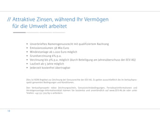 18
// Attraktive Zinsen, während Ihr Vermögen
für die Umwelt arbeitet
•	 Unverbrieftes Namensgenussrecht mit qualifiziertem Nachrang
•	 Emissionsvolumen 38 Mio Euro
•	 Mindestanlage ab 1.000 Euro möglich
•	 Grundverzinsung 6% p.a.
•	 Verzinsung bis 9% p.a. möglich (durch Beteiligung am Jahresüberschuss der EEV AG)
•	 Laufzeit ab 5 Jahre möglich
•	 Jederzeit kostenfrei übertragbar
Dies ist KEIN Angebot zur Zeichnung der Genussrechte der EEV AG. Es gelten ausschließlich die im Verkaufspro-
spekt genannten Bedingungen und Konditionen.
Den Verkaufsprospekt nebst Zeichnungsschein, Genussrechtsbedingungen, Fernabsatzinformationen und
Vermögensanlage-Informationsblatt können Sie kostenlos und unverbindlich auf www.EEV-AG.de oder unter
Telefon: +49 551 309 89-0 anfordern.
 
